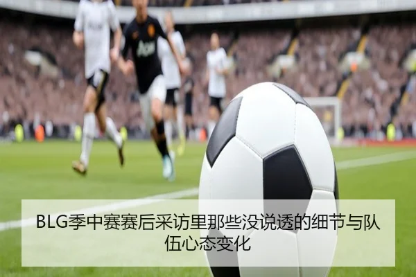 BLG季中赛赛后采访里那些没说透的细节与队伍心态变化 | cctv